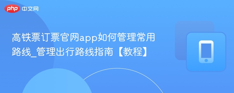 高铁票订票官网app如何管理常用路线_管理出行路线指南【教程】