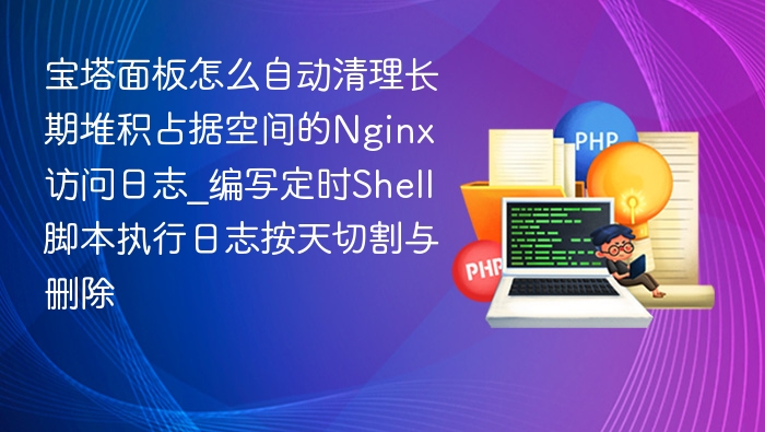 宝塔面板怎么自动清理长期堆积占据空间的Nginx访问日志_编写定时Shell脚本执行日志按天切割与删除
