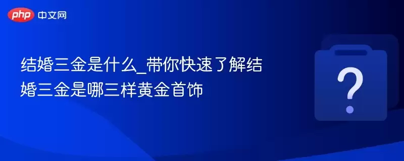 结婚三金是什么_带你快速了解结婚三金是哪三样黄金首饰