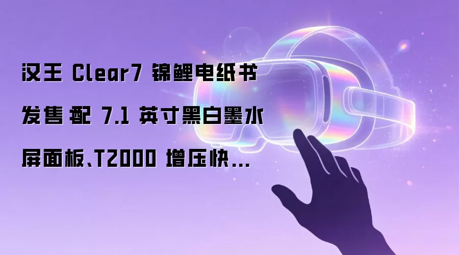 汉王 Clear7 锦鲤电纸书发售：配 7.1 英寸黑白墨水屏面板、T2000 增压快刷引擎，2169 元起