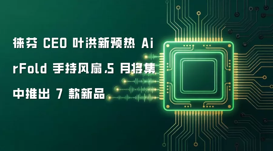 徕芬 CEO 叶洪新预热 AirFold 手持风扇，5 月将集中推出 7 款新品