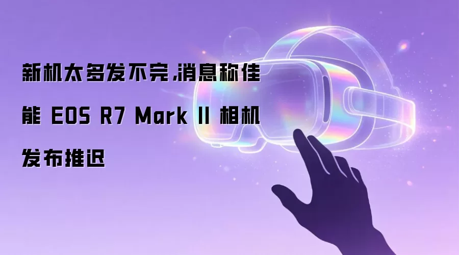 新机太多发不完,消息称佳能 EOS R7 Mark II 相机发布推迟