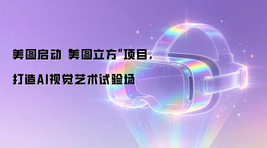 美图启动“美图立方”项目,打造AI视觉艺术试验场