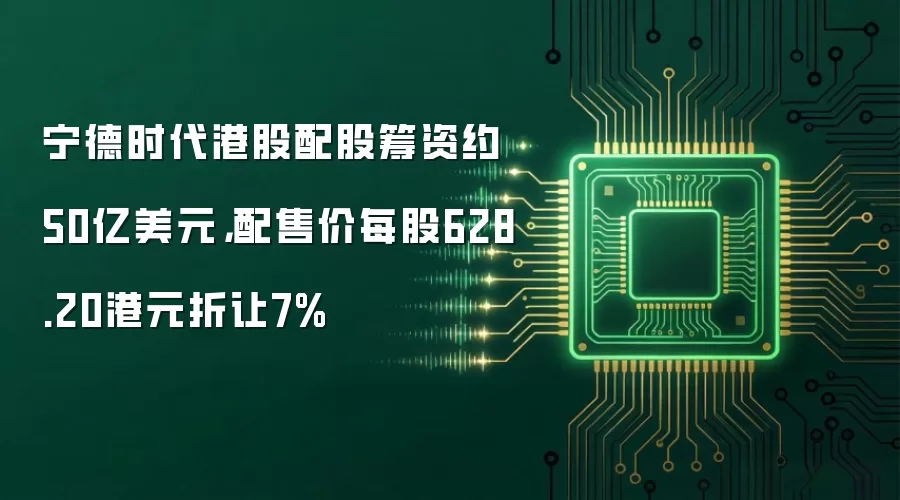 宁德时代港股配股筹资约50亿美元,配售价每股628.20港元折让7%