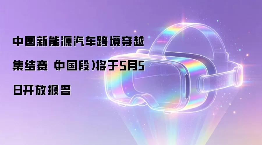 中国新能源汽车跨境穿越集结赛(中国段)将于5月5日开放报名