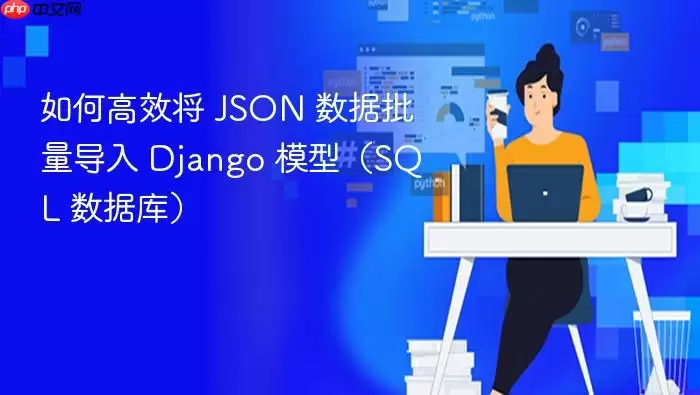 如何高效将 JSON 数据批量导入 Django 模型(SQL 数据库)