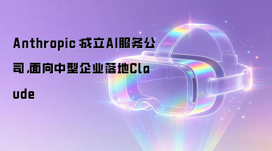 Anthropic：成立AI服务公司，面向中型企业落地Claude