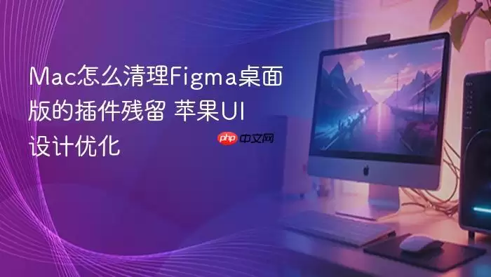 Mac怎么清理Figma桌面版的插件残留 苹果UI设计优化