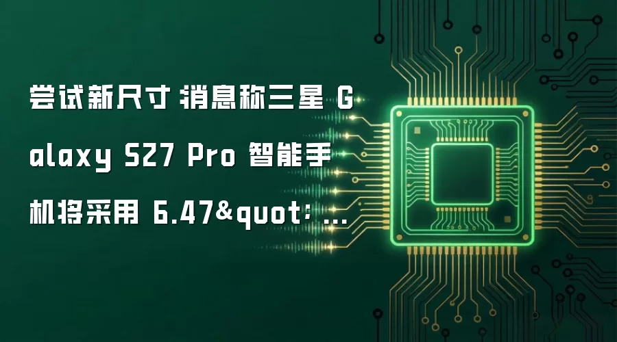 尝试新尺寸:消息称三星 Galaxy S27 Pro 智能手机将采用 6.47