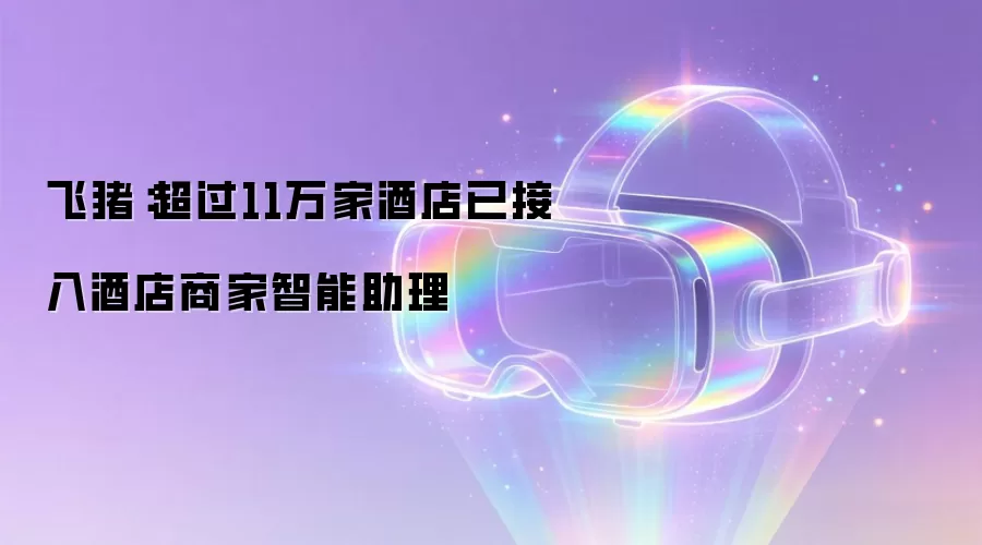飞猪：超过11万家酒店已接入酒店商家智能助理