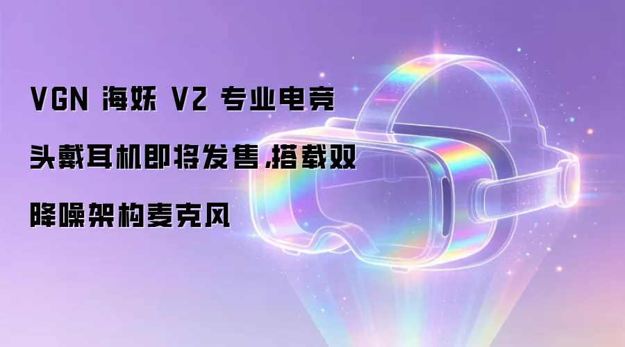 VGN 海妖 V2 专业电竞头戴耳机即将发售，搭载双降噪架构麦克风
