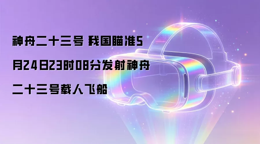 神舟二十三号丨我国瞄准5月24日23时08分发射神舟二十三号载人飞船