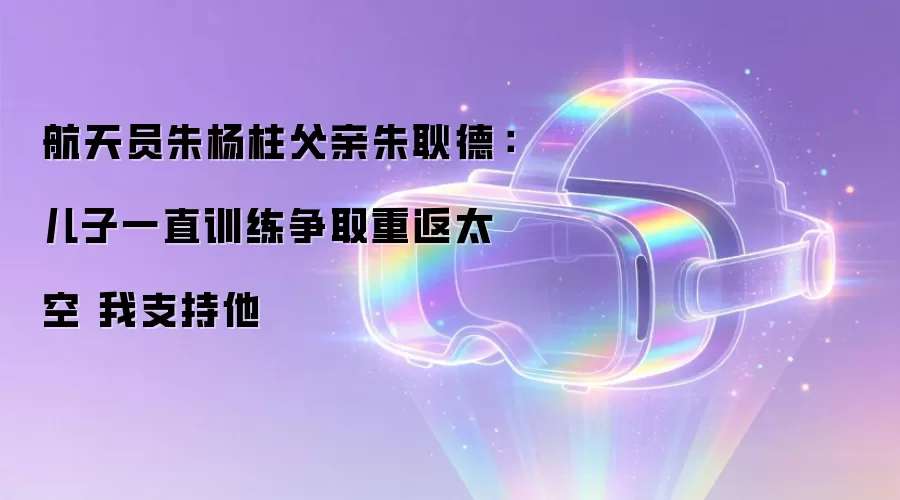 航天员朱杨柱父亲朱耿德:儿子一直训练争取重返太空 我支持他