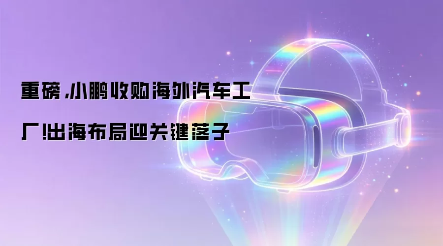 重磅,小鹏收购海外汽车工厂!出海布局迎关键落子