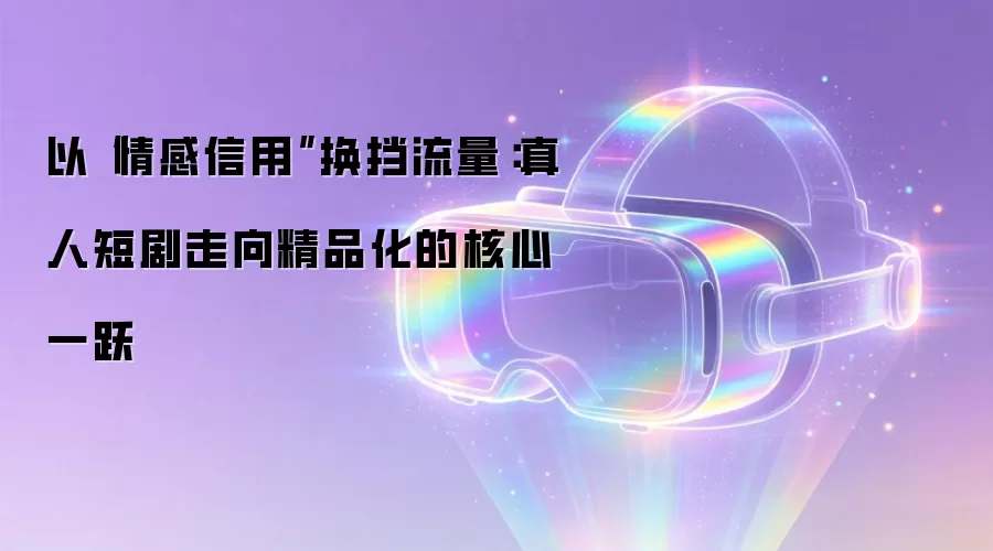 以“情感信用”换挡流量：真人短剧走向精品化的核心一跃