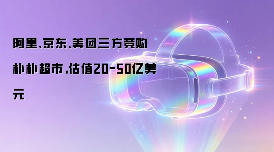 阿里、京东、美团三方竞购朴朴超市，估值20-50亿美元
