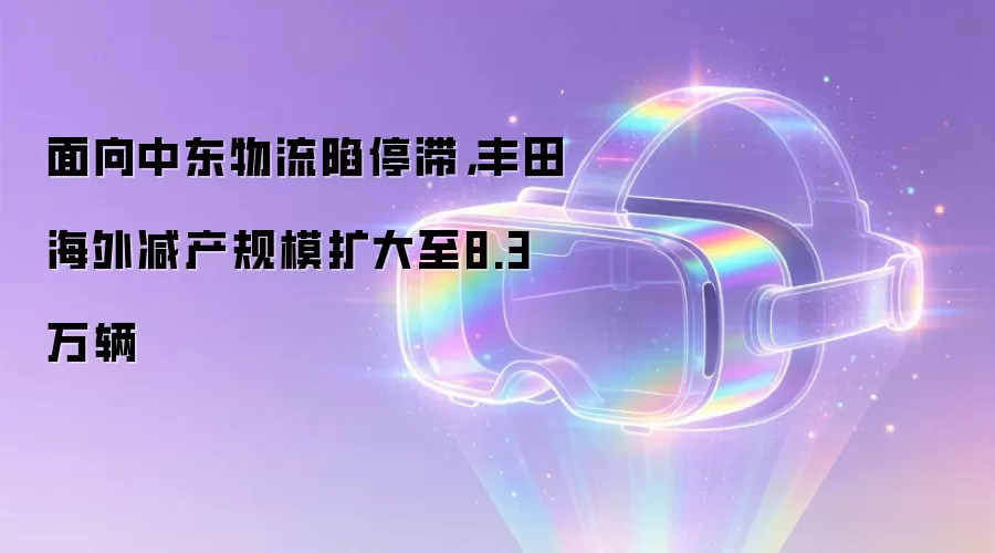 面向中东物流陷停滞,丰田海外减产规模扩大至8.3万辆