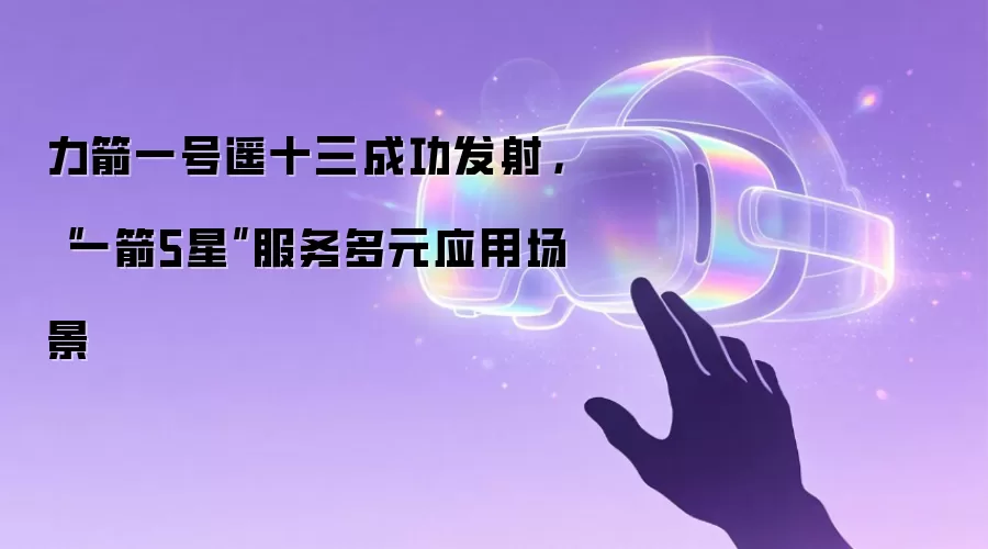 力箭一号遥十三成功发射，“一箭5星”服务多元应用场景