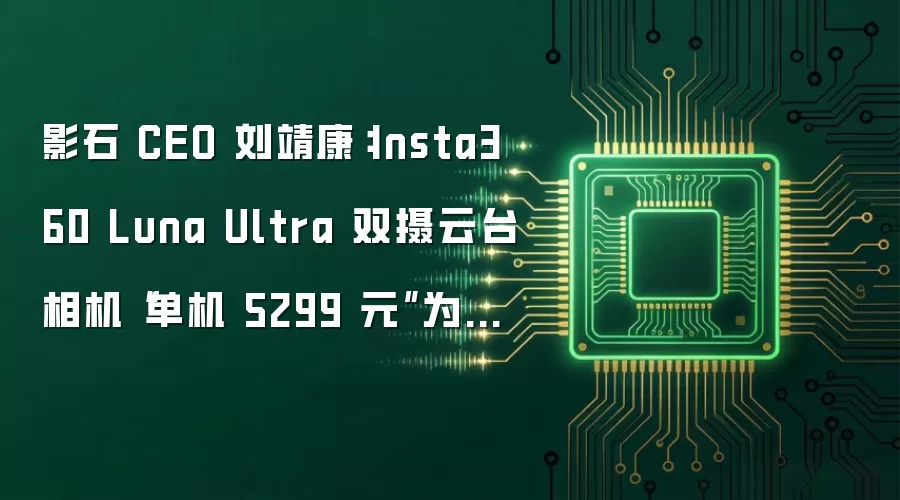 影石 CEO 刘靖康：Insta360 Luna Ultra 双摄云台相机“单机 5299 元”为美国价格 国内不敢卖这个价