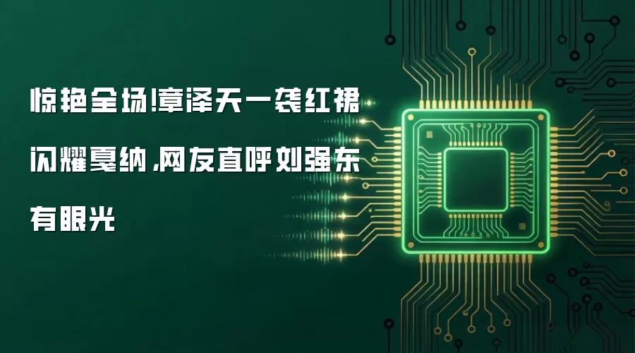 惊艳全场!章泽天一袭红裙闪耀戛纳,网友直呼刘强东有眼光
