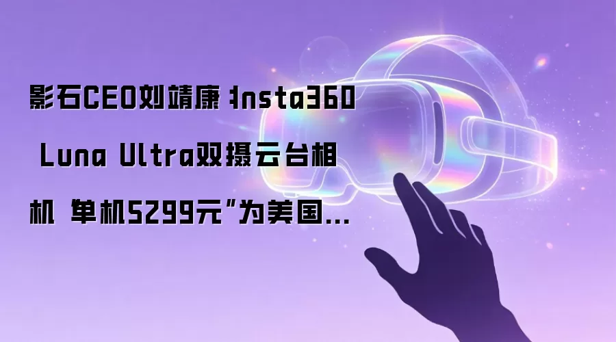 影石CEO刘靖康：Insta360 Luna Ultra双摄云台相机“单机5299元”为美国价格，国内不敢卖这个价