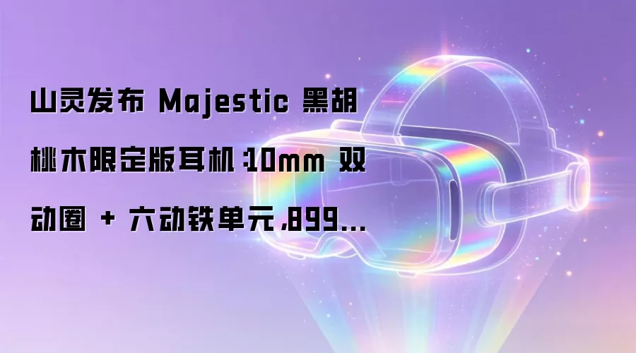 山灵发布 Majestic 黑胡桃木限定版耳机：10mm 双动圈 + 六动铁单元，8998 元