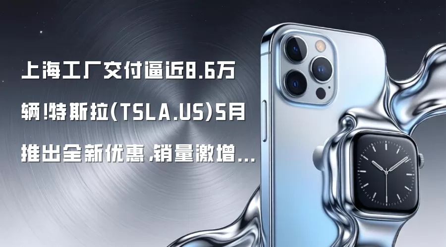 上海工厂交付逼近8.6万辆!特斯拉(TSLA.US)5月推出全新优惠,销量激增40%领跑中国电动车市复苏