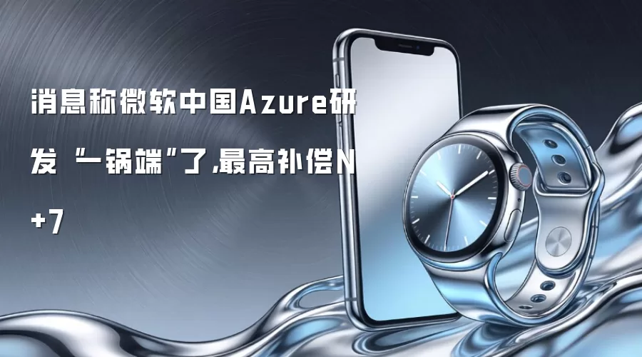 消息称微软中国Azure研发“一锅端”了，最高补偿N+7