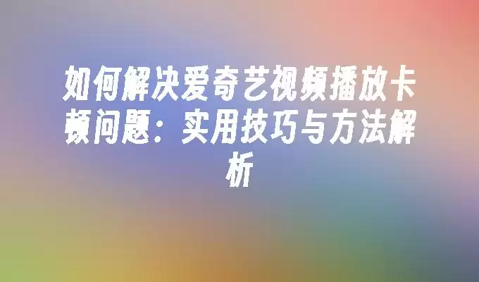 如何解决爱奇艺视频播放卡顿问题:实用技巧与方法解析