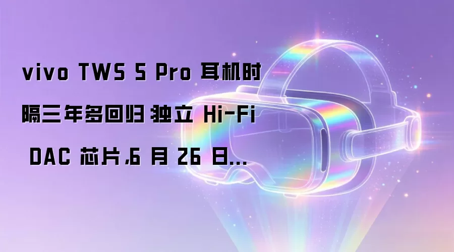 vivo TWS 5 Pro 耳机时隔三年多回归:独立 Hi-Fi DAC 芯片,6 月 26 日发布