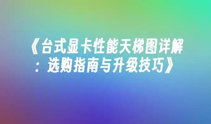 台式显卡性能天梯图详解:选购指南与升级技巧