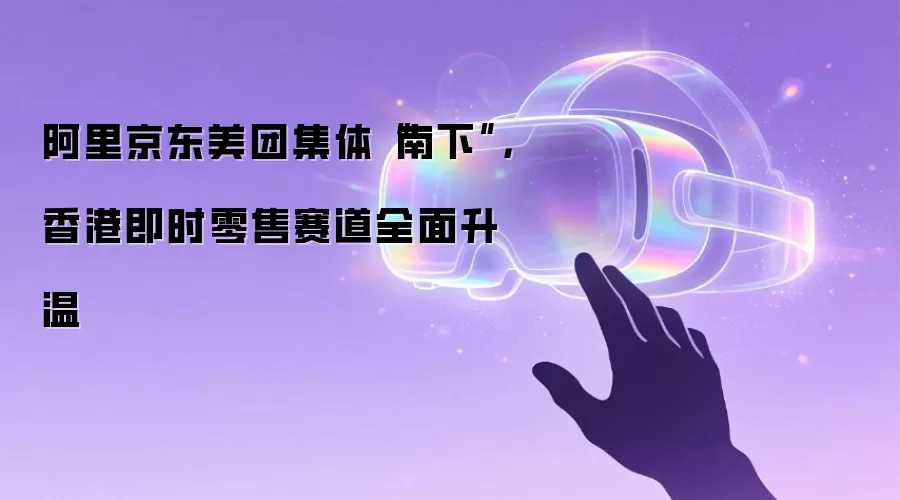 阿里京东美团集体“南下”,香港即时零售赛道全面升温