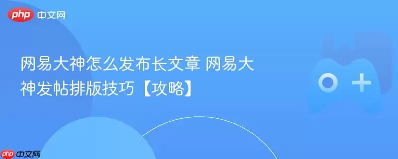 网易大神怎么发布长文章 网易大神发帖排版技巧【攻略】