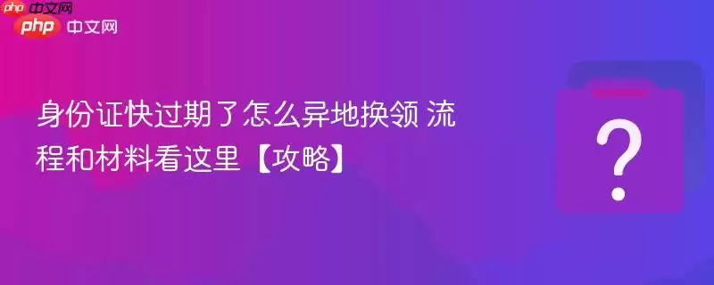 身份证快过期了怎么异地换领 流程和材料看这里【攻略】