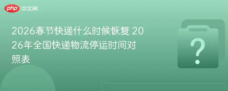 2026春节快递什么时候恢复?2026年全国快递物流停运时间对照表