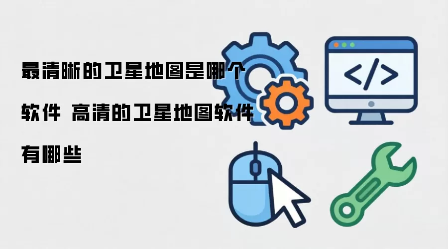 最清晰的卫星地图是哪个软件 高清的卫星地图软件有哪些