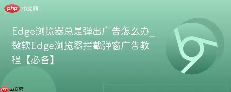 Edge浏览器总是弹出广告怎么办_微软Edge浏览器拦截弹窗广告教程【必备】