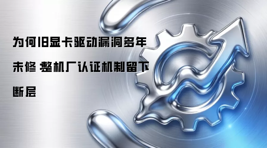 为何旧显卡驱动漏洞多年未修:整机厂认证机制留下断层
