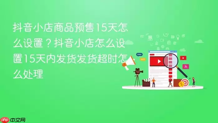 抖音小店商品预售15天怎么设置?抖音小店怎么设置15天内发货发货超时怎么处理