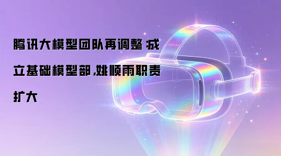 腾讯大模型团队再调整:成立基础模型部,姚顺雨职责扩大