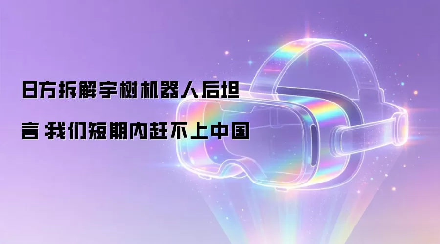 日方拆解宇树机器人后坦言：我们短期内赶不上中国