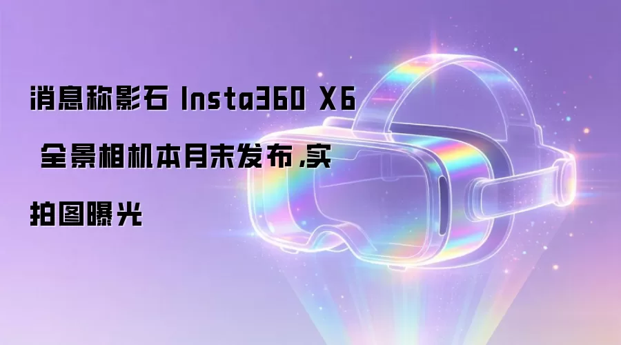 消息称影石 Insta360 X6 全景相机本月末发布，实拍图曝光