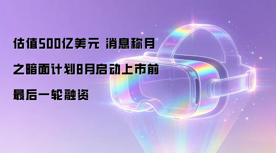 估值500亿美元 消息称月之暗面计划8月启动上市前最后一轮融资