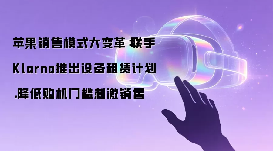 苹果销售模式大变革:联手Klarna推出设备租赁计划,降低购机门槛刺激销售