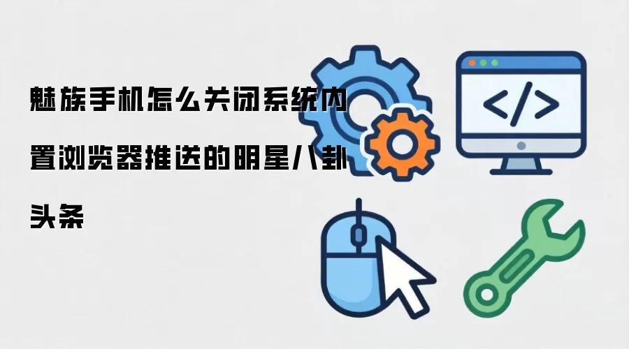 魅族手机怎么关闭系统内置浏览器推送的明星八卦头条