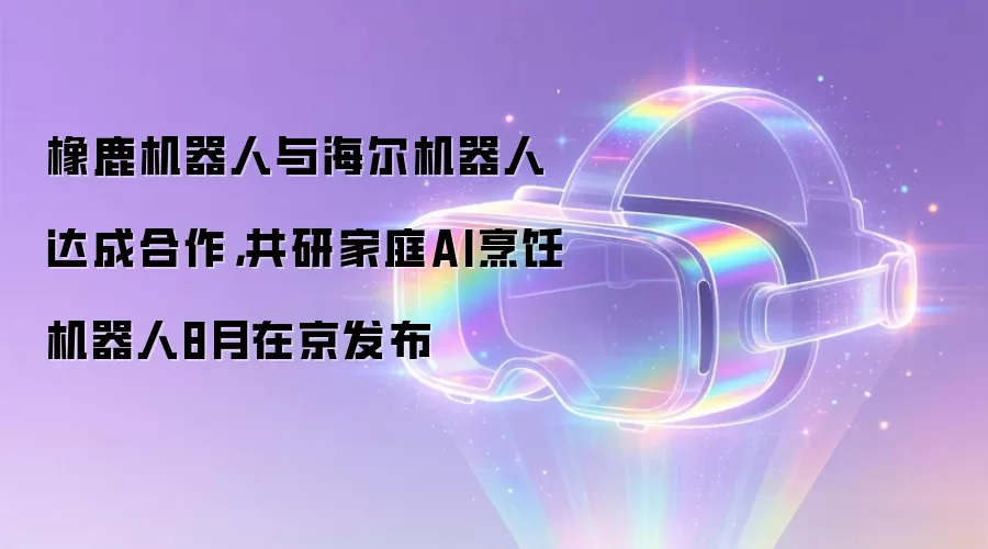 橡鹿机器人与海尔机器人达成合作，共研家庭AI烹饪机器人8月在京发布