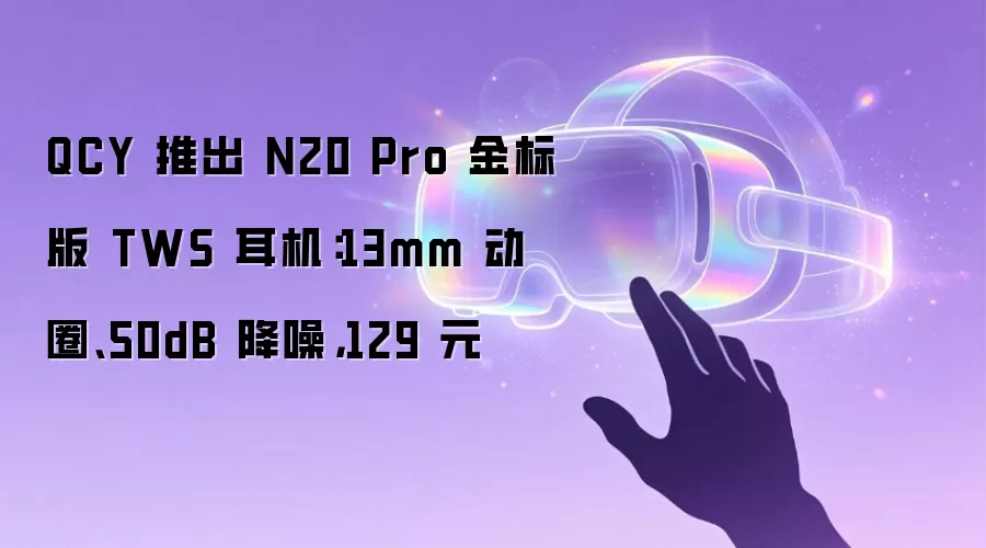 QCY 推出 N20 Pro 金标版 TWS 耳机:13mm 动圈、50dB 降噪,129 元