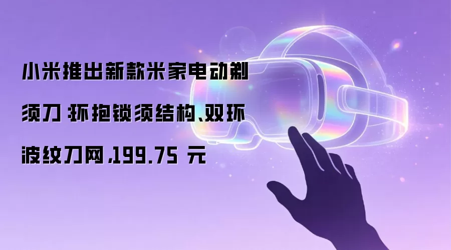 小米推出新款米家电动剃须刀：环抱锁须结构、双环波纹刀网，199.75 元