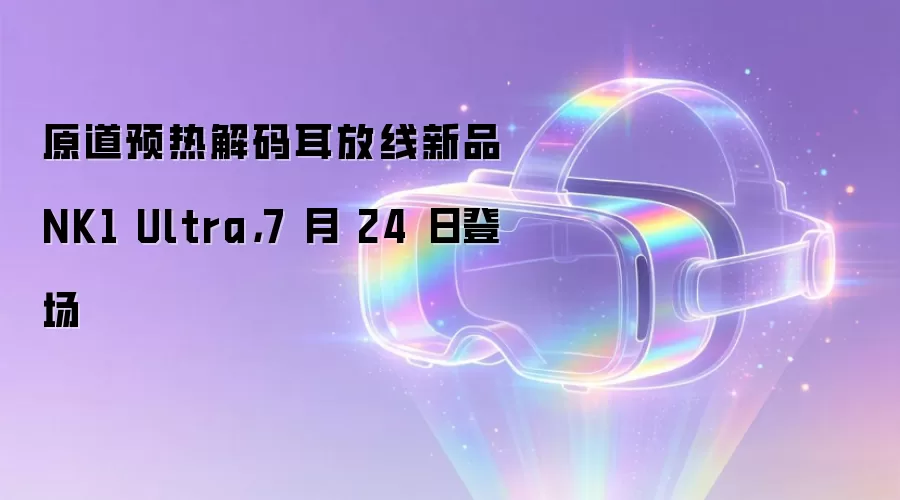 原道预热解码耳放线新品 NK1 Ultra，7 月 24 日登场