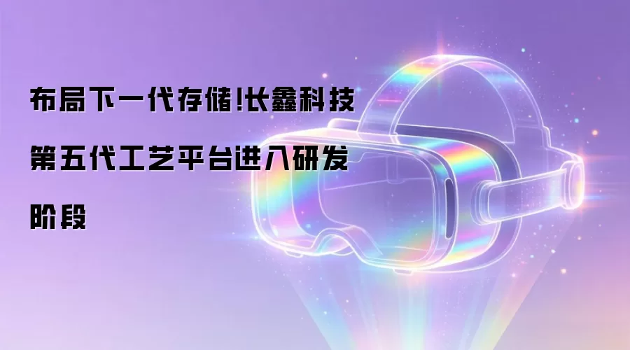 布局下一代存储！长鑫科技第五代工艺平台进入研发阶段